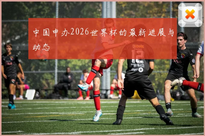 中国申办2026世界杯的最新进展与动态
