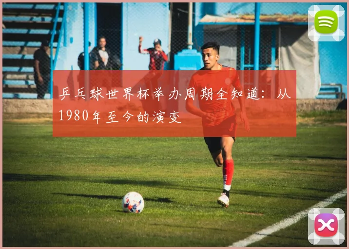 乒乓球世界杯举办周期全知道:从1980年至今的演变
