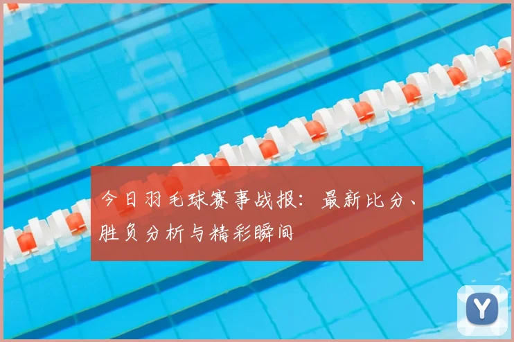 今日羽毛球赛事战报：最新比分、胜负分析与精彩瞬间